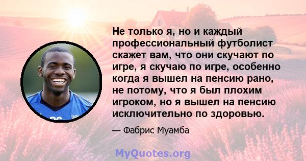 Не только я, но и каждый профессиональный футболист скажет вам, что они скучают по игре, я скучаю по игре, особенно когда я вышел на пенсию рано, не потому, что я был плохим игроком, но я вышел на пенсию исключительно