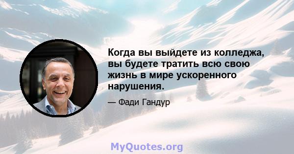 Когда вы выйдете из колледжа, вы будете тратить всю свою жизнь в мире ускоренного нарушения.