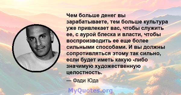 Чем больше денег вы зарабатываете, тем больше культура уже привлекает вас, чтобы служить ее, с аурой блеска и власти, чтобы воспроизводить ее еще более сильными способами. И вы должны сопротивляться этому так сильно,