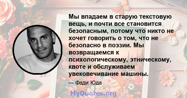 Мы впадаем в старую текстовую вещь, и почти все становится безопасным, потому что никто не хочет говорить о том, что не безопасно в поэзии. Мы возвращаемся к психологическому, этническому, квоте и обслуживаем