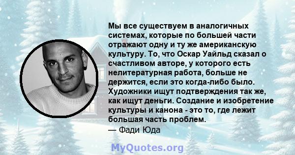 Мы все существуем в аналогичных системах, которые по большей части отражают одну и ту же американскую культуру. То, что Оскар Уайльд сказал о счастливом авторе, у которого есть нелитературная работа, больше не держится, 