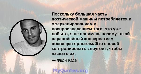 Поскольку большая часть поэтической машины потребляется и с зеркалированием и воспроизведением того, что уже добыто, я не понимаю, почему такой паранойейный консерватизм посвящен ярлыкам. Это способ контролировать