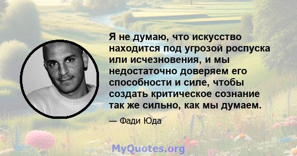 Я не думаю, что искусство находится под угрозой роспуска или исчезновения, и мы недостаточно доверяем его способности и силе, чтобы создать критическое сознание так же сильно, как мы думаем.