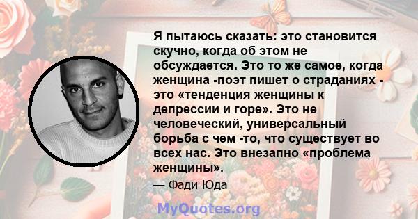 Я пытаюсь сказать: это становится скучно, когда об этом не обсуждается. Это то же самое, когда женщина -поэт пишет о страданиях - это «тенденция женщины к депрессии и горе». Это не человеческий, универсальный борьба с