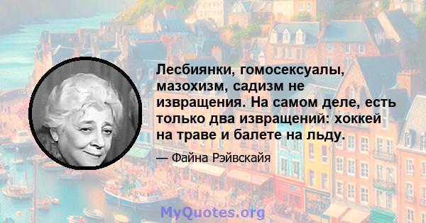 Лесбиянки, гомосексуалы, мазохизм, садизм не извращения. На самом деле, есть только два извращений: хоккей на траве и балете на льду.