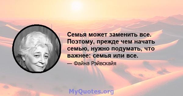 Семья может заменить все. Поэтому, прежде чем начать семью, нужно подумать, что важнее: семья или все.