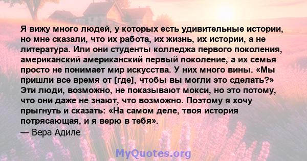 Я вижу много людей, у которых есть удивительные истории, но мне сказали, что их работа, их жизнь, их истории, а не литература. Или они студенты колледжа первого поколения, американский американский первый поколение, а