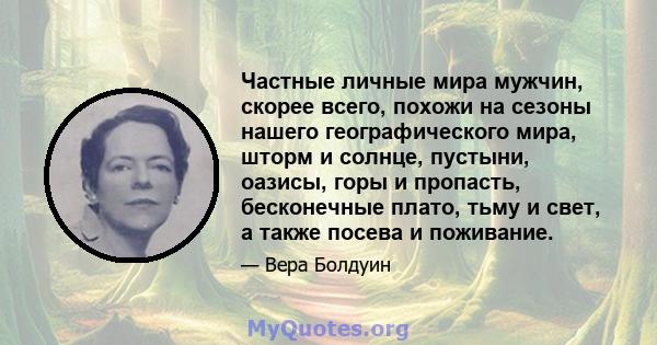 Частные личные мира мужчин, скорее всего, похожи на сезоны нашего географического мира, шторм и солнце, пустыни, оазисы, горы и пропасть, бесконечные плато, тьму и свет, а также посева и поживание.