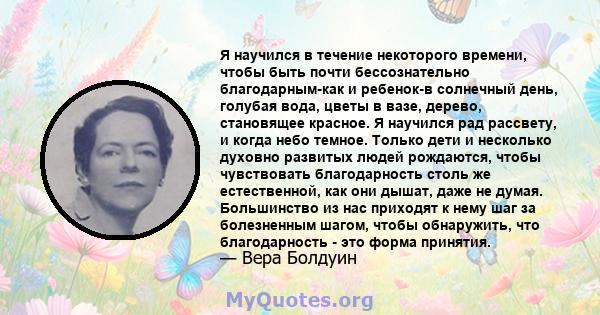 Я научился в течение некоторого времени, чтобы быть почти бессознательно благодарным-как и ребенок-в солнечный день, голубая вода, цветы в вазе, дерево, становящее красное. Я научился рад рассвету, и когда небо темное.