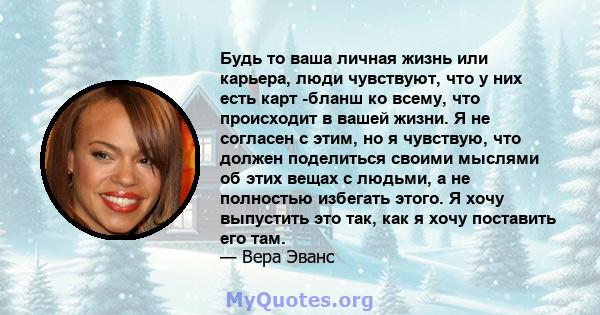 Будь то ваша личная жизнь или карьера, люди чувствуют, что у них есть карт -бланш ко всему, что происходит в вашей жизни. Я не согласен с этим, но я чувствую, что должен поделиться своими мыслями об этих вещах с людьми, 