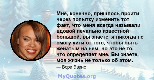 Мне, конечно, пришлось пройти через попытку изменить тот факт, что меня всегда называли вдовой печально известной большой, вы знаете, я никогда не смогу уйти от того, чтобы быть женатым на нем, но это не то, что