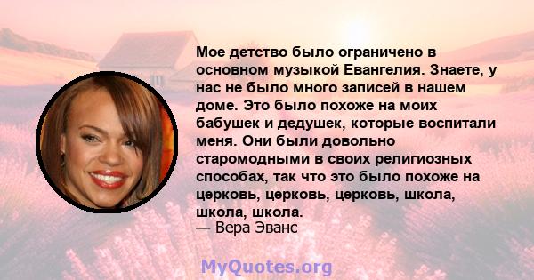 Мое детство было ограничено в основном музыкой Евангелия. Знаете, у нас не было много записей в нашем доме. Это было похоже на моих бабушек и дедушек, которые воспитали меня. Они были довольно старомодными в своих