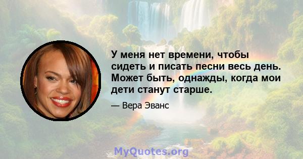 У меня нет времени, чтобы сидеть и писать песни весь день. Может быть, однажды, когда мои дети станут старше.