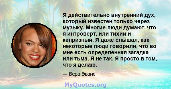 Я действительно внутренний дух, который известен только через музыку. Многие люди думают, что я интроверт, или тихий и капризный. Я даже слышал, как некоторые люди говорили, что во мне есть определенная загадка или