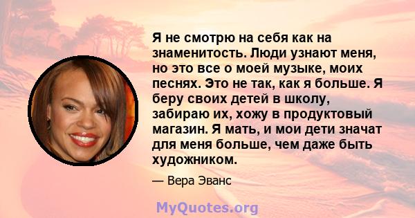 Я не смотрю на себя как на знаменитость. Люди узнают меня, но это все о моей музыке, моих песнях. Это не так, как я больше. Я беру своих детей в школу, забираю их, хожу в продуктовый магазин. Я мать, и мои дети значат