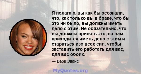 Я полагаю, вы как бы осознали, что, как только вы в браке, что бы это ни было, вы должны иметь дело с этим. Не обязательно, что вы должны принять это, но вам приходится иметь дело с этим и стараться изо всех сил, чтобы