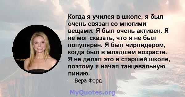 Когда я учился в школе, я был очень связан со многими вещами. Я был очень активен. Я не мог сказать, что я не был популярен. Я был чирлидером, когда был в младшем возрасте. Я не делал это в старшей школе, поэтому я