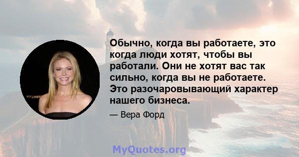 Обычно, когда вы работаете, это когда люди хотят, чтобы вы работали. Они не хотят вас так сильно, когда вы не работаете. Это разочаровывающий характер нашего бизнеса.