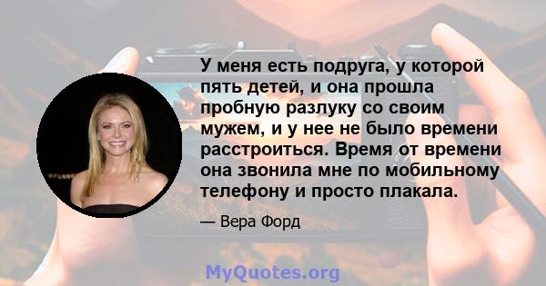 У меня есть подруга, у которой пять детей, и она прошла пробную разлуку со своим мужем, и у нее не было времени расстроиться. Время от времени она звонила мне по мобильному телефону и просто плакала.