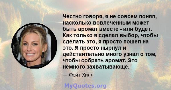 Честно говоря, я не совсем понял, насколько вовлеченным может быть аромат вместе - или будет. Как только я сделал выбор, чтобы сделать это, я просто пошел на это. Я просто нырнул и действительно много узнал о том, чтобы 