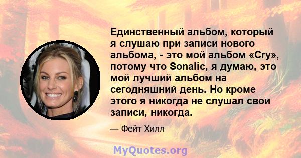 Единственный альбом, который я слушаю при записи нового альбома, - это мой альбом «Cry», потому что Sonalic, я думаю, это мой лучший альбом на сегодняшний день. Но кроме этого я никогда не слушал свои записи, никогда.