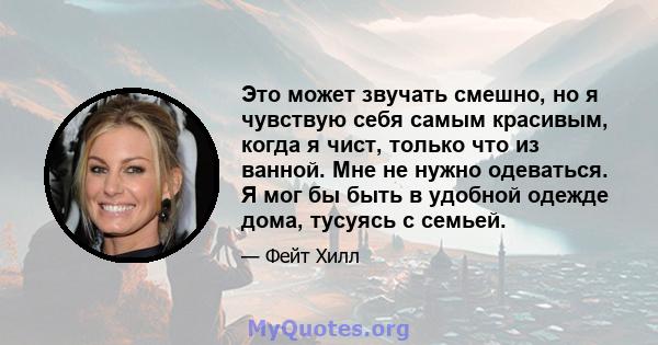 Это может звучать смешно, но я чувствую себя самым красивым, когда я чист, только что из ванной. Мне не нужно одеваться. Я мог бы быть в удобной одежде дома, тусуясь с семьей.