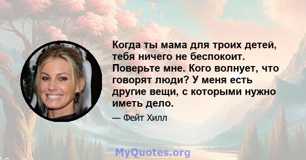 Когда ты мама для троих детей, тебя ничего не беспокоит. Поверьте мне. Кого волнует, что говорят люди? У меня есть другие вещи, с которыми нужно иметь дело.