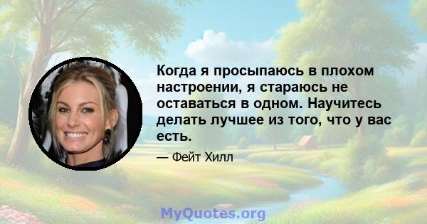 Когда я просыпаюсь в плохом настроении, я стараюсь не оставаться в одном. Научитесь делать лучшее из того, что у вас есть.