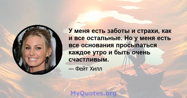 У меня есть заботы и страхи, как и все остальные. Но у меня есть все основания просыпаться каждое утро и быть очень счастливым.