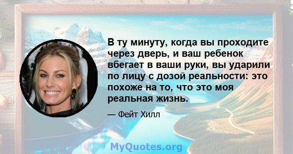 В ту минуту, когда вы проходите через дверь, и ваш ребенок вбегает в ваши руки, вы ударили по лицу с дозой реальности: это похоже на то, что это моя реальная жизнь.