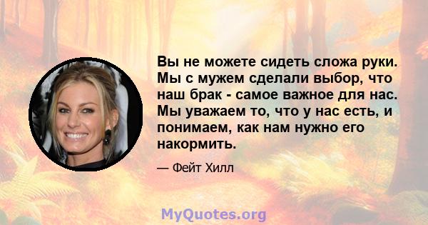 Вы не можете сидеть сложа руки. Мы с мужем сделали выбор, что наш брак - самое важное для нас. Мы уважаем то, что у нас есть, и понимаем, как нам нужно его накормить.