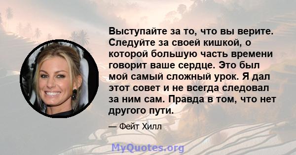 Выступайте за то, что вы верите. Следуйте за своей кишкой, о которой большую часть времени говорит ваше сердце. Это был мой самый сложный урок. Я дал этот совет и не всегда следовал за ним сам. Правда в том, что нет