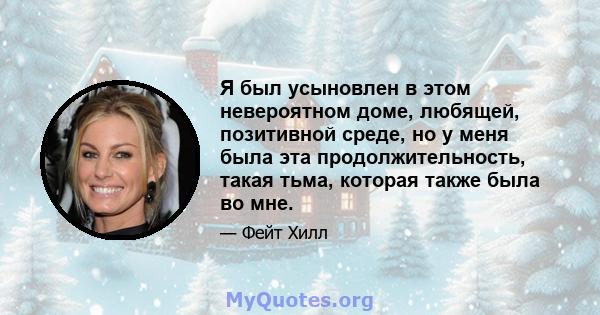 Я был усыновлен в этом невероятном доме, любящей, позитивной среде, но у меня была эта продолжительность, такая тьма, которая также была во мне.