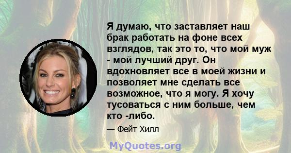 Я думаю, что заставляет наш брак работать на фоне всех взглядов, так это то, что мой муж - мой лучший друг. Он вдохновляет все в моей жизни и позволяет мне сделать все возможное, что я могу. Я хочу тусоваться с ним