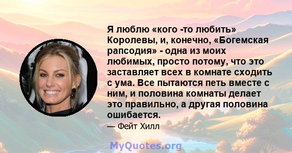 Я люблю «кого -то любить» Королевы, и, конечно, «Богемская рапсодия» - одна из моих любимых, просто потому, что это заставляет всех в комнате сходить с ума. Все пытаются петь вместе с ним, и половина комнаты делает это