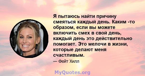 Я пытаюсь найти причину смеяться каждый день. Каким -то образом, если вы можете включить смех в свой день, каждый день это действительно помогает. Это мелочи в жизни, которые делают меня счастливым.