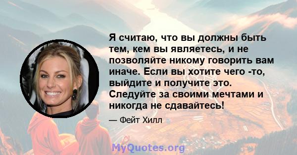 Я считаю, что вы должны быть тем, кем вы являетесь, и не позволяйте никому говорить вам иначе. Если вы хотите чего -то, выйдите и получите это. Следуйте за своими мечтами и никогда не сдавайтесь!