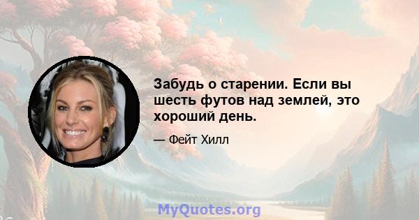 Забудь о старении. Если вы шесть футов над землей, это хороший день.