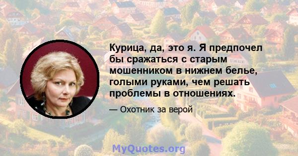 Курица, да, это я. Я предпочел бы сражаться с старым мошенником в нижнем белье, голыми руками, чем решать проблемы в отношениях.