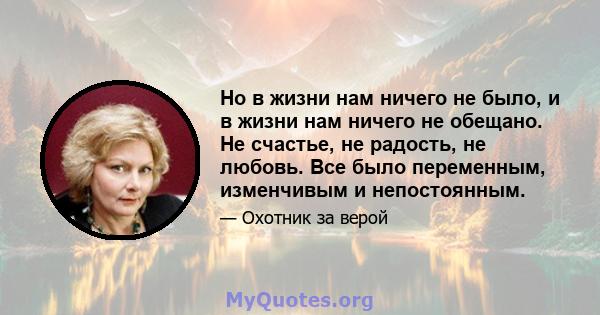 Но в жизни нам ничего не было, и в жизни нам ничего не обещано. Не счастье, не радость, не любовь. Все было переменным, изменчивым и непостоянным.