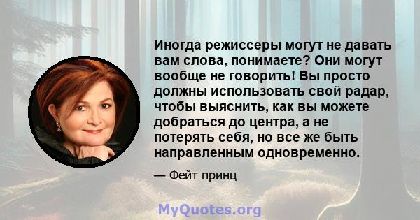 Иногда режиссеры могут не давать вам слова, понимаете? Они могут вообще не говорить! Вы просто должны использовать свой радар, чтобы выяснить, как вы можете добраться до центра, а не потерять себя, но все же быть