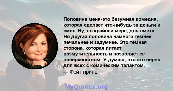 Половина меня-это безумная комедия, которая сделает что-нибудь за деньги и смех. Ну, по крайней мере, для смеха. Но другая половина намного темнее, печальнее и задумнее. Это темная сторона, которая питает