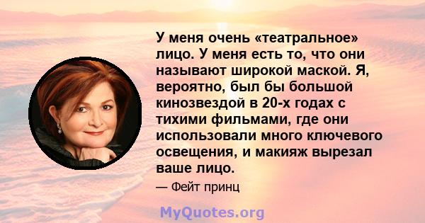 У меня очень «театральное» лицо. У меня есть то, что они называют широкой маской. Я, вероятно, был бы большой кинозвездой в 20-х годах с тихими фильмами, где они использовали много ключевого освещения, и макияж вырезал