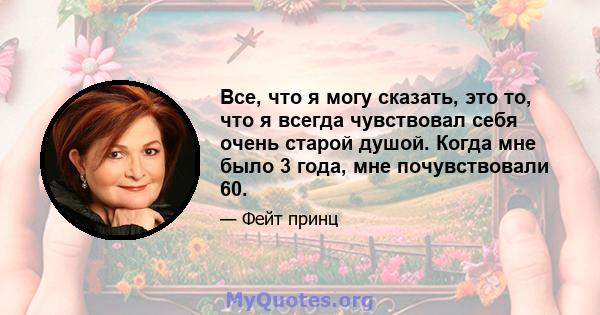 Все, что я могу сказать, это то, что я всегда чувствовал себя очень старой душой. Когда мне было 3 года, мне почувствовали 60.