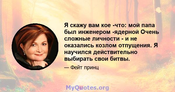 Я скажу вам кое -что: мой папа был инженером -ядерной Очень сложные личности - и не оказались козлом отпущения. Я научился действительно выбирать свои битвы.