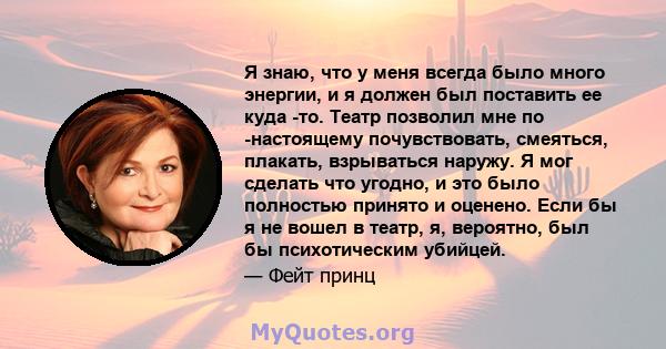 Я знаю, что у меня всегда было много энергии, и я должен был поставить ее куда -то. Театр позволил мне по -настоящему почувствовать, смеяться, плакать, взрываться наружу. Я мог сделать что угодно, и это было полностью