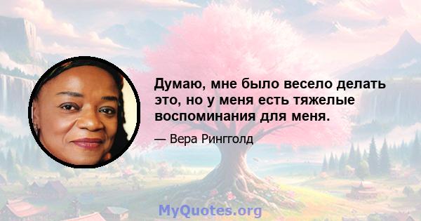 Думаю, мне было весело делать это, но у меня есть тяжелые воспоминания для меня.