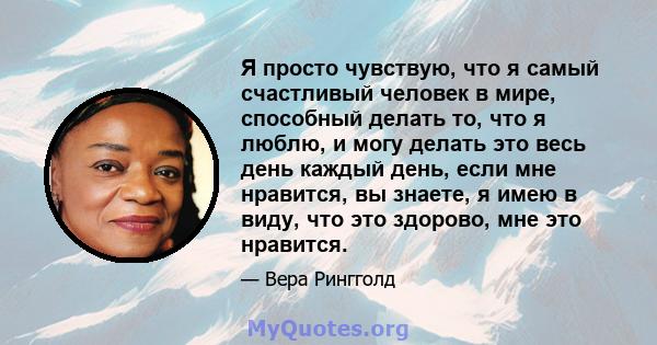 Я просто чувствую, что я самый счастливый человек в мире, способный делать то, что я люблю, и могу делать это весь день каждый день, если мне нравится, вы знаете, я имею в виду, что это здорово, мне это нравится.