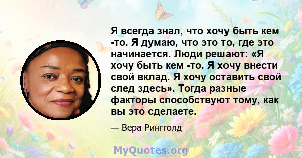 Я всегда знал, что хочу быть кем -то. Я думаю, что это то, где это начинается. Люди решают: «Я хочу быть кем -то. Я хочу внести свой вклад. Я хочу оставить свой след здесь». Тогда разные факторы способствуют тому, как