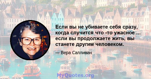 Если вы не убиваете себя сразу, когда случится что -то ужасное ... если вы продолжаете жить, вы станете другим человеком.